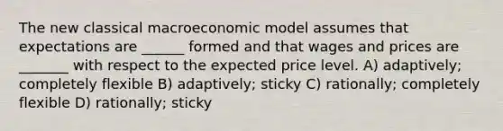 The new classical macroeconomic model assumes that expectations are ______ formed and that wages and prices are _______ with respect to the expected price level. A) adaptively; completely flexible B) adaptively; sticky C) rationally; completely flexible D) rationally; sticky