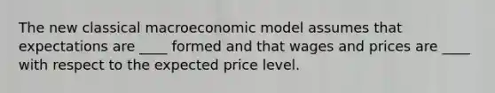 The new classical macroeconomic model assumes that expectations are ____ formed and that wages and prices are ____ with respect to the expected price level.