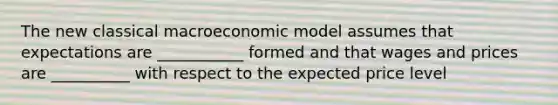 The new classical macroeconomic model assumes that expectations are ___________ formed and that wages and prices are __________ with respect to the expected price level