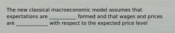 The new classical macroeconomic model assumes that expectations are ___________ formed and that wages and prices are _____________ with respect to the expected price level