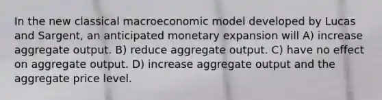 In the new classical macroeconomic model developed by Lucas and Sargent, an anticipated monetary expansion will A) increase aggregate output. B) reduce aggregate output. C) have no effect on aggregate output. D) increase aggregate output and the aggregate price level.