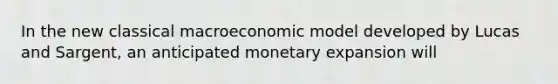 In the new classical macroeconomic model developed by Lucas and Sargent, an anticipated monetary expansion will