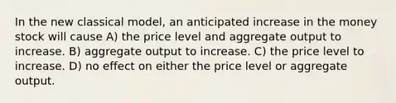 In the new classical model, an anticipated increase in the money stock will cause A) the price level and aggregate output to increase. B) aggregate output to increase. C) the price level to increase. D) no effect on either the price level or aggregate output.