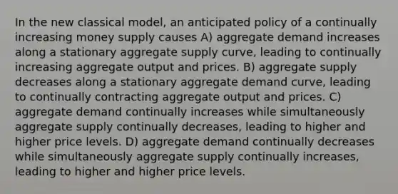 In the new classical model, an anticipated policy of a continually increasing money supply causes A) aggregate demand increases along a stationary aggregate supply curve, leading to continually increasing aggregate output and prices. B) aggregate supply decreases along a stationary aggregate demand curve, leading to continually contracting aggregate output and prices. C) aggregate demand continually increases while simultaneously aggregate supply continually decreases, leading to higher and higher price levels. D) aggregate demand continually decreases while simultaneously aggregate supply continually increases, leading to higher and higher price levels.