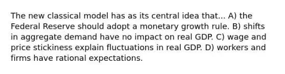 The new classical model has as its central idea that... A) the Federal Reserve should adopt a monetary growth rule. B) shifts in aggregate demand have no impact on real GDP. C) wage and price stickiness explain fluctuations in real GDP. D) workers and firms have rational expectations.