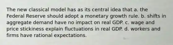 The new classical model has as its central idea that a. the Federal Reserve should adopt a monetary growth rule. b. shifts in aggregate demand have no impact on real GDP. c. wage and price stickiness explain fluctuations in real GDP. d. workers and firms have rational expectations.