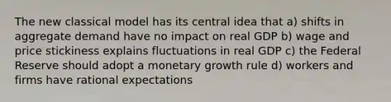 The new classical model has its central idea that a) shifts in aggregate demand have no impact on real GDP b) wage and price stickiness explains fluctuations in real GDP c) the Federal Reserve should adopt a monetary growth rule d) workers and firms have rational expectations