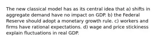 The new classical model has as its central idea that a) shifts in aggregate demand have no impact on GDP. b) the Federal Reserve should adopt a monetary growth rule. c) workers and firms have rational expectations. d) wage and price stickiness explain fluctuations in real GDP.