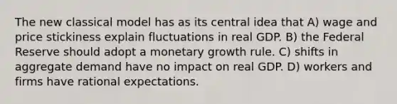 The new classical model has as its central idea that A) wage and price stickiness explain fluctuations in real GDP. B) the Federal Reserve should adopt a monetary growth rule. C) shifts in aggregate demand have no impact on real GDP. D) workers and firms have rational expectations.