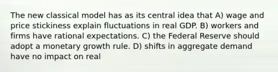 The new classical model has as its central idea that A) wage and price stickiness explain fluctuations in real GDP. B) workers and firms have rational expectations. C) the Federal Reserve should adopt a monetary growth rule. D) shifts in aggregate demand have no impact on real