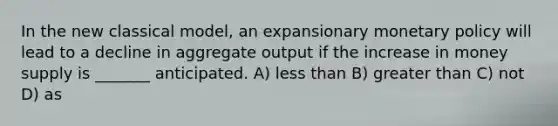 In the new classical model, an expansionary monetary policy will lead to a decline in aggregate output if the increase in money supply is _______ anticipated. A) less than B) greater than C) not D) as