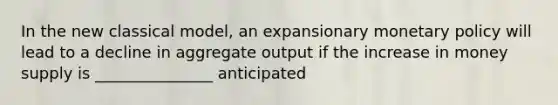 In the new classical model, an expansionary <a href='https://www.questionai.com/knowledge/kEE0G7Llsx-monetary-policy' class='anchor-knowledge'>monetary policy</a> will lead to a decline in aggregate output if the increase in money supply is _______________ anticipated