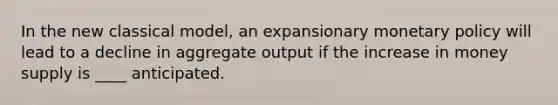 In the new classical model, an expansionary monetary policy will lead to a decline in aggregate output if the increase in money supply is ____ anticipated.