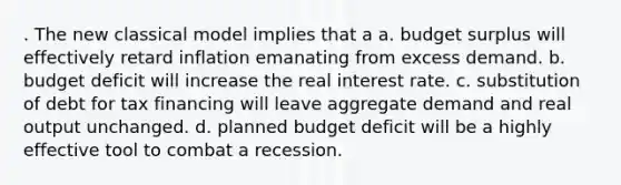 . The new classical model implies that a a. budget surplus will effectively retard inflation emanating from excess demand. b. budget deficit will increase the real interest rate. c. substitution of debt for tax financing will leave aggregate demand and real output unchanged. d. planned budget deficit will be a highly effective tool to combat a recession.