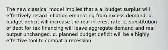 The new classical model implies that a a. budget surplus will effectively retard inflation emanating from excess demand. b. budget deficit will increase the real interest rate. c. substitution of debt for tax financing will leave aggregate demand and real output unchanged. d. planned budget deficit will be a highly effective tool to combat a recession.