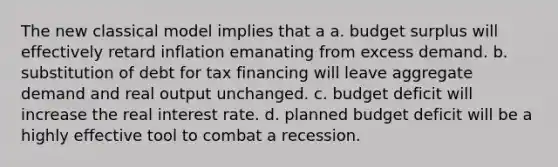 The new classical model implies that a a. budget surplus will effectively retard inflation emanating from excess demand. b. substitution of debt for tax financing will leave aggregate demand and real output unchanged. c. budget deficit will increase the real interest rate. d. planned budget deficit will be a highly effective tool to combat a recession.