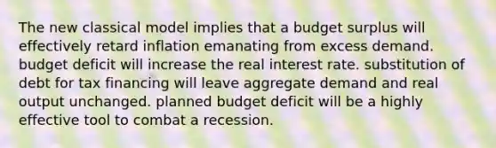 The new classical model implies that a budget surplus will effectively retard inflation emanating from excess demand. budget deficit will increase the real interest rate. substitution of debt for tax financing will leave aggregate demand and real output unchanged. planned budget deficit will be a highly effective tool to combat a recession.