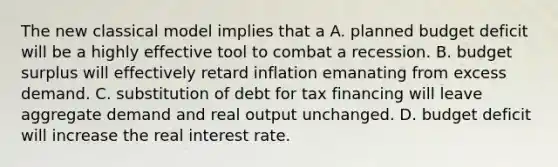 The new classical model implies that a A. planned budget deficit will be a highly effective tool to combat a recession. B. budget surplus will effectively retard inflation emanating from excess demand. C. substitution of debt for tax financing will leave aggregate demand and real output unchanged. D. budget deficit will increase the real interest rate.