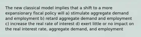 The new classical model implies that a shift to a more expansionary fiscal policy will a) stimulate aggregate demand and employment b) retard aggregate demand and employment c) increase the real rate of interest d) exert little or no impact on the real interest rate, aggregate demand, and employment