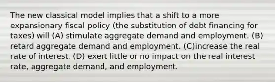 The new classical model implies that a shift to a more expansionary fiscal policy (the substitution of debt financing for taxes) will (A) stimulate aggregate demand and employment. (B) retard aggregate demand and employment. (C)increase the real rate of interest. (D) exert little or no impact on the real interest rate, aggregate demand, and employment.