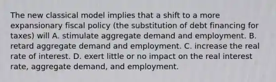 The new classical model implies that a shift to a more expansionary fiscal policy (the substitution of debt financing for taxes) will A. stimulate aggregate demand and employment. B. retard aggregate demand and employment. C. increase the real rate of interest. D. exert little or no impact on the real interest rate, aggregate demand, and employment.