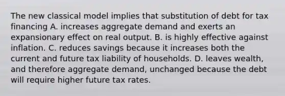 The new classical model implies that substitution of debt for tax financing A. increases aggregate demand and exerts an expansionary effect on real output. B. is highly effective against inflation. C. reduces savings because it increases both the current and future tax liability of households. D. leaves wealth, and therefore aggregate demand, unchanged because the debt will require higher future tax rates.