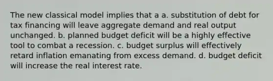 The new classical model implies that a a. substitution of debt for tax financing will leave aggregate demand and real output unchanged. b. planned budget deficit will be a highly effective tool to combat a recession. c. budget surplus will effectively retard inflation emanating from excess demand. d. budget deficit will increase the real interest rate.