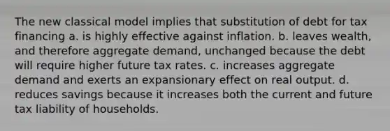 The new classical model implies that substitution of debt for tax financing a. is highly effective against inflation. b. leaves wealth, and therefore aggregate demand, unchanged because the debt will require higher future tax rates. c. increases aggregate demand and exerts an expansionary effect on real output. d. reduces savings because it increases both the current and future tax liability of households.