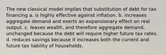 The new classical model implies that substitution of debt for tax financing a. is highly effective against inflation. b. increases aggregate demand and exerts an expansionary effect on real output. c. leaves wealth, and therefore aggregate demand, unchanged because the debt will require higher future tax rates. d. reduces savings because it increases both the current and future tax liability of households.