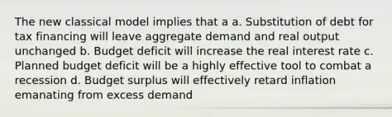 The new classical model implies that a a. Substitution of debt for tax financing will leave aggregate demand and real output unchanged b. Budget deficit will increase the real interest rate c. Planned budget deficit will be a highly effective tool to combat a recession d. Budget surplus will effectively retard inflation emanating from excess demand