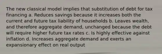 The new classical model implies that substitution of debt for tax financing a. Reduces savings because it increases both the current and future tax liability of households b. Leaves wealth, and therefore aggregate demand, unchanged because the debt will require higher future tax rates c. Is highly effective against inflation d. Increases aggregate demand and exerts an expansionary effect on real output