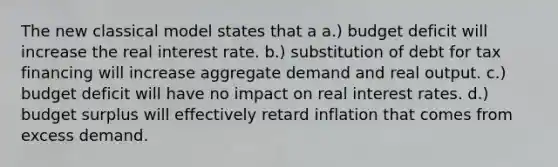 The new classical model states that a a.) <a href='https://www.questionai.com/knowledge/kHlHLhJysW-budget-deficit' class='anchor-knowledge'>budget deficit</a> will increase the <a href='https://www.questionai.com/knowledge/ksNtEtaHnc-real-interest-rate' class='anchor-knowledge'>real interest rate</a>. b.) substitution of debt for tax financing will increase <a href='https://www.questionai.com/knowledge/kXfli79fsU-aggregate-demand' class='anchor-knowledge'>aggregate demand</a> and real output. c.) budget deficit will have no impact on real interest rates. d.) budget surplus will effectively retard inflation that comes from excess demand.