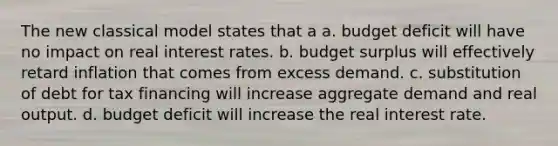 The new classical model states that a a. budget deficit will have no impact on real interest rates. b. budget surplus will effectively retard inflation that comes from excess demand. c. substitution of debt for tax financing will increase aggregate demand and real output. d. budget deficit will increase the real interest rate.