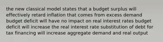 the new classical model states that a budget surplus will effectively retard inflation that comes from excess demand budget deficit will have no impact on real interest rates budget deficit will increase the real interest rate substitution of debt for tax financing will increase aggregate demand and real output