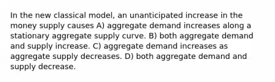 In the new classical model, an unanticipated increase in the money supply causes A) aggregate demand increases along a stationary aggregate supply curve. B) both aggregate demand and supply increase. C) aggregate demand increases as aggregate supply decreases. D) both aggregate demand and supply decrease.