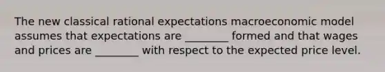 The new classical rational expectations macroeconomic model assumes that expectations are ________ formed and that wages and prices are ________ with respect to the expected price level.