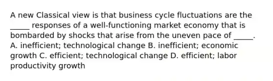 A new Classical view is that business cycle fluctuations are the​ _____ responses of a​ well-functioning market economy that is bombarded by shocks that arise from the uneven pace of​ _____. A. ​inefficient; technological change B. ​inefficient; economic growth C. ​efficient; technological change D. efficient; labor productivity growth