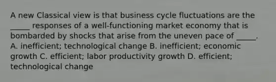 A new Classical view is that business cycle fluctuations are the _____ responses of a well-functioning market economy that is bombarded by shocks that arise from the uneven pace of _____. A. inefficient; technological change B. inefficient; economic growth C. efficient; labor productivity growth D. efficient; technological change