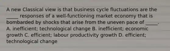 A new Classical view is that business cycle fluctuations are the​ _____ responses of a​ well-functioning market economy that is bombarded by shocks that arise from the uneven pace of​ _____. A. ​inefficient; technological change B. ​inefficient; economic growth C. ​efficient; labour productivity growth D. ​efficient; technological change