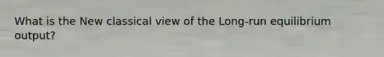 What is the New classical view of the Long-run equilibrium output?