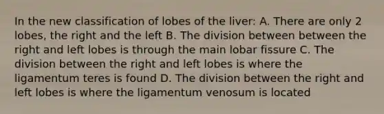 In the new classification of lobes of the liver: A. There are only 2 lobes, the right and the left B. The division between between the right and left lobes is through the main lobar fissure C. The division between the right and left lobes is where the ligamentum teres is found D. The division between the right and left lobes is where the ligamentum venosum is located