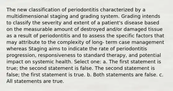 The new classification of periodontitis characterized by a multidimensional staging and grading system. Grading intends to classify the severity and extent of a patient's disease based on the measurable amount of destroyed and/or damaged tissue as a result of periodontitis and to assess the specific factors that may attribute to the complexity of long- term case management whereas Staging aims to indicate the rate of periodontitis progression, responsiveness to standard therapy, and potential impact on systemic health. Select one: a. The first statement is true; the second statement is false. The second statement is false; the first statement is true. b. Both statements are false. c. All statements are true.