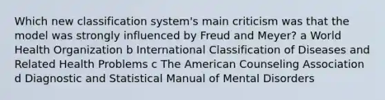 Which new classification system's main criticism was that the model was strongly influenced by Freud and Meyer? a World Health Organization b International Classification of Diseases and Related Health Problems c The American Counseling Association d Diagnostic and Statistical Manual of Mental Disorders