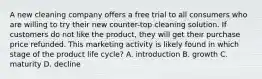 A new cleaning company offers a free trial to all consumers who are willing to try their new counter-top cleaning solution. If customers do not like the product, they will get their purchase price refunded. This marketing activity is likely found in which stage of the product life cycle? A. introduction B. growth C. maturity D. decline