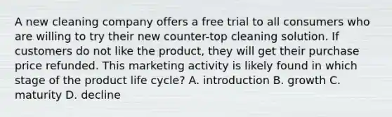 A new cleaning company offers a free trial to all consumers who are willing to try their new counter-top cleaning solution. If customers do not like the product, they will get their purchase price refunded. This marketing activity is likely found in which stage of the product life cycle? A. introduction B. growth C. maturity D. decline