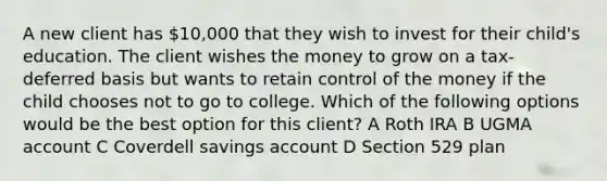 A new client has 10,000 that they wish to invest for their child's education. The client wishes the money to grow on a tax-deferred basis but wants to retain control of the money if the child chooses not to go to college. Which of the following options would be the best option for this client? A Roth IRA B UGMA account C Coverdell savings account D Section 529 plan