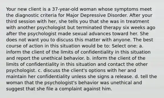 Your new client is a 37-year-old woman whose symptoms meet the diagnostic criteria for Major Depressive Disorder. After your third session with her, she tells you that she was in treatment with another psychologist but terminated therapy six weeks ago after the psychologist made sexual advances toward her. She does not want you to discuss this matter with anyone. The best course of action in this situation would be to: Select one: a. inform the client of the limits of confidentiality in this situation and report the unethical behavior. b. inform the client of the limits of confidentiality in this situation and contact the other psychologist. c. discuss the client's options with her and maintain her confidentiality unless she signs a release. d. tell the woman that the psychologist's behavior was unethical and suggest that she file a complaint against him.