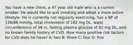 You have a new client, a 47 year old male who is a current smoker. He would like to quit smoking and adopt a more active lifestyle. He is currently not regularly exercising, has a BP of 136/88 mmHg, total cholesterol of 182 mg DL, waist circumference of 38 in, fasting plasma glucose of 92 mg DL, and no known family history of CVD. How many positive risk factors for CVD does he have? A: two B: three C: four D: five