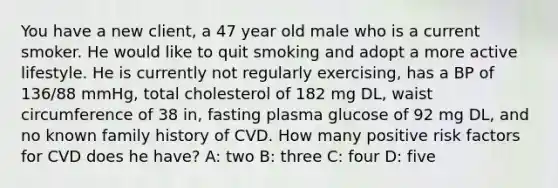 You have a new client, a 47 year old male who is a current smoker. He would like to quit smoking and adopt a more active lifestyle. He is currently not regularly exercising, has a BP of 136/88 mmHg, total cholesterol of 182 mg DL, waist circumference of 38 in, fasting plasma glucose of 92 mg DL, and no known family history of CVD. How many positive risk factors for CVD does he have? A: two B: three C: four D: five