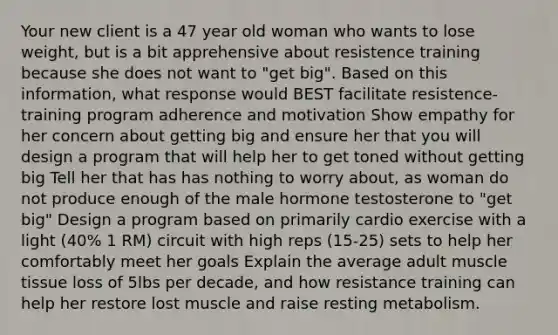 Your new client is a 47 year old woman who wants to lose weight, but is a bit apprehensive about resistence training because she does not want to "get big". Based on this information, what response would BEST facilitate resistence-training program adherence and motivation Show empathy for her concern about getting big and ensure her that you will design a program that will help her to get toned without getting big Tell her that has has nothing to worry about, as woman do not produce enough of the male hormone testosterone to "get big" Design a program based on primarily cardio exercise with a light (40% 1 RM) circuit with high reps (15-25) sets to help her comfortably meet her goals Explain the average adult muscle tissue loss of 5lbs per decade, and how resistance training can help her restore lost muscle and raise resting metabolism.